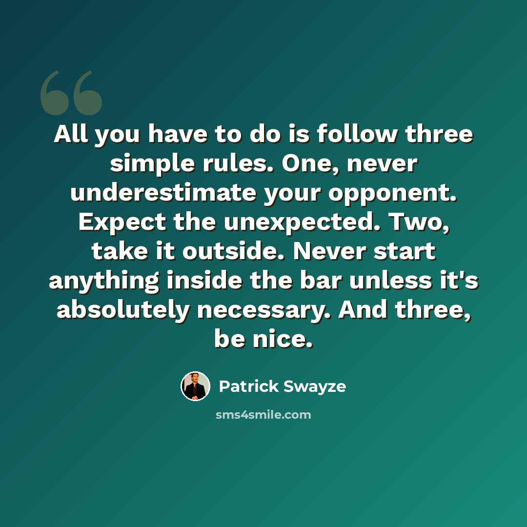 “All you have to do is follow three simple rules. One, never underestimate your opponent. Expect the unexpected. Two, take it outside. Never start anything inside the bar unless it's absolutely necessary. And three, be nice.” quote by Patrick Swayze