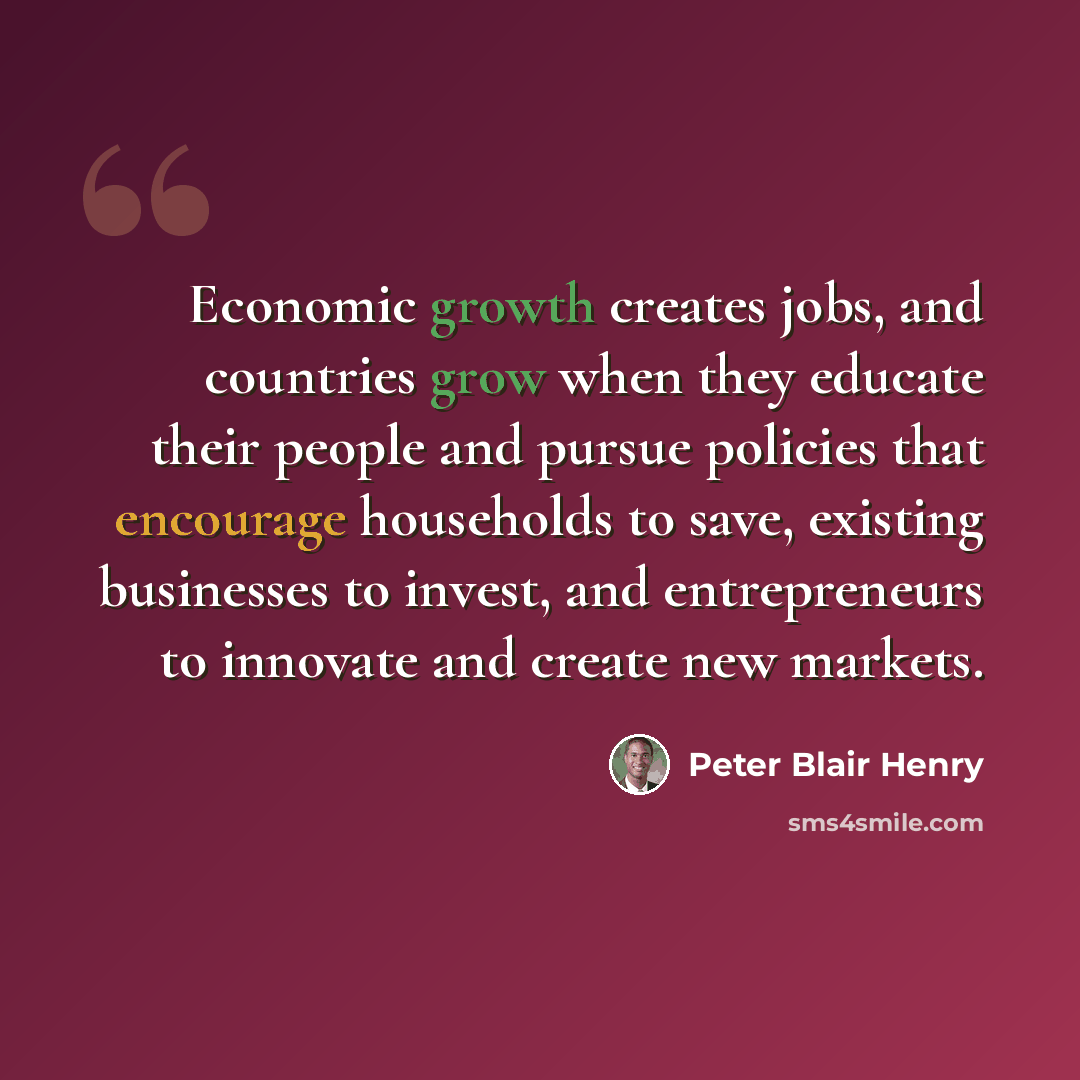 “Economic growth creates jobs, and countries grow when they educate their people and pursue policies that encourage households to save, existing businesses to invest, and entrepreneurs to innovate and create new markets.” quote by Peter Blair Henry