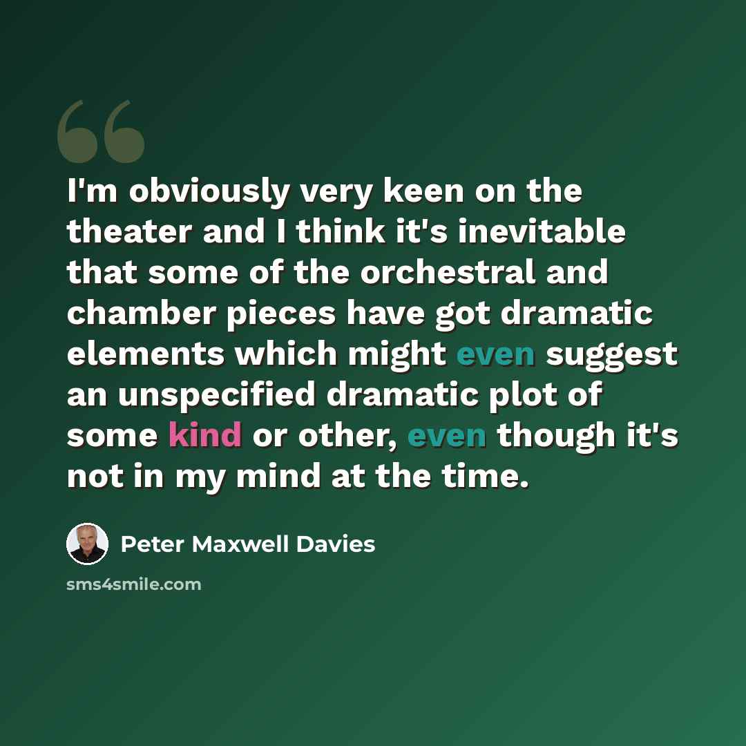 “I'm obviously very keen on the theater and I think it's inevitable that some of the orchestral and chamber pieces have got dramatic elements which might even suggest an unspecified dramatic plot of some kind or other, even though it's not in my mind at the time.” quote by Peter Maxwell Davies