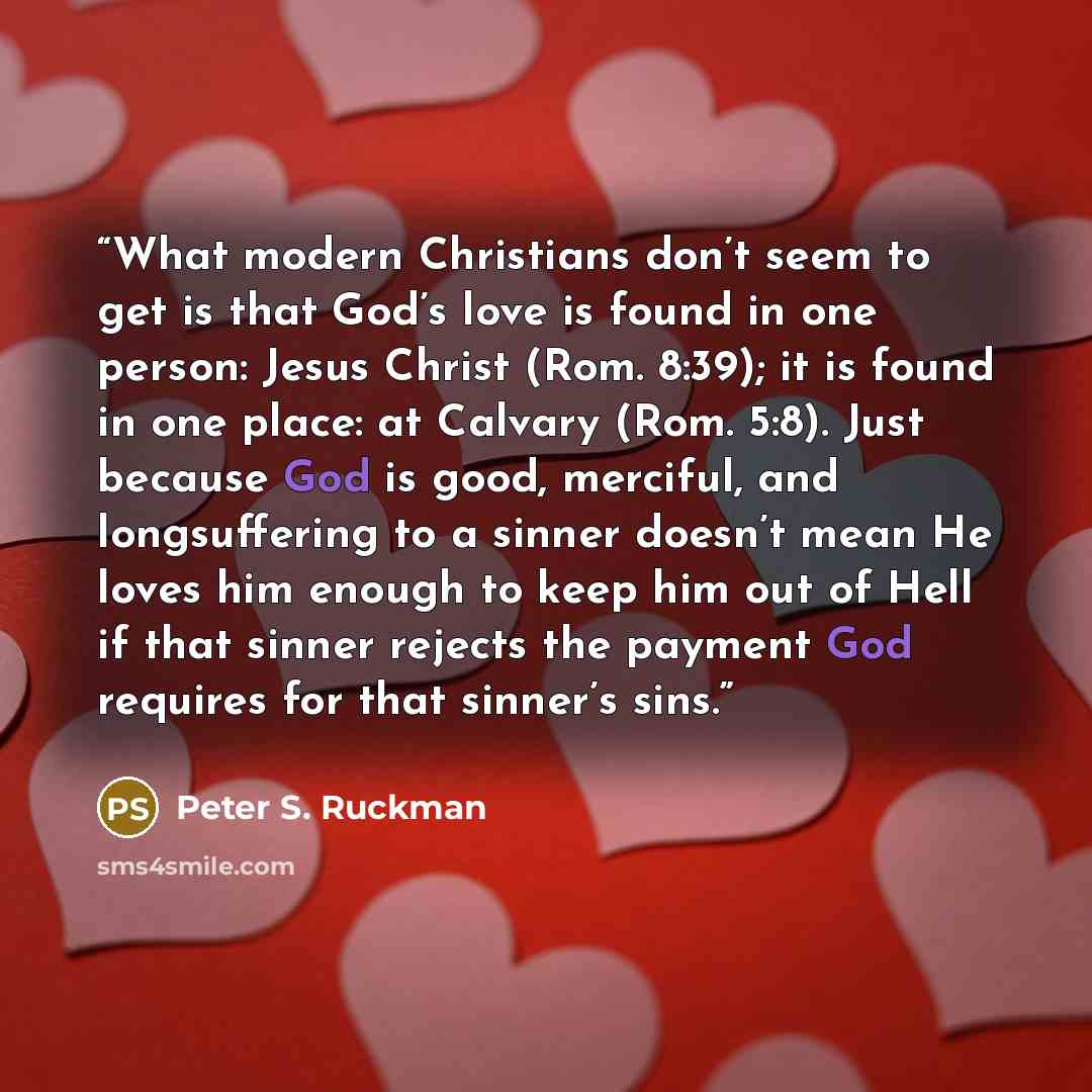 “What modern Christians don’t seem to get is that God’s love is found in one person: Jesus Christ (Rom. 8:39); it is found in one place: at Calvary (Rom. 5:8). Just because God is good, merciful, and longsuffering to a sinner doesn’t mean He loves him enough to keep him out of Hell if that sinner…” quote by Peter S. Ruckman