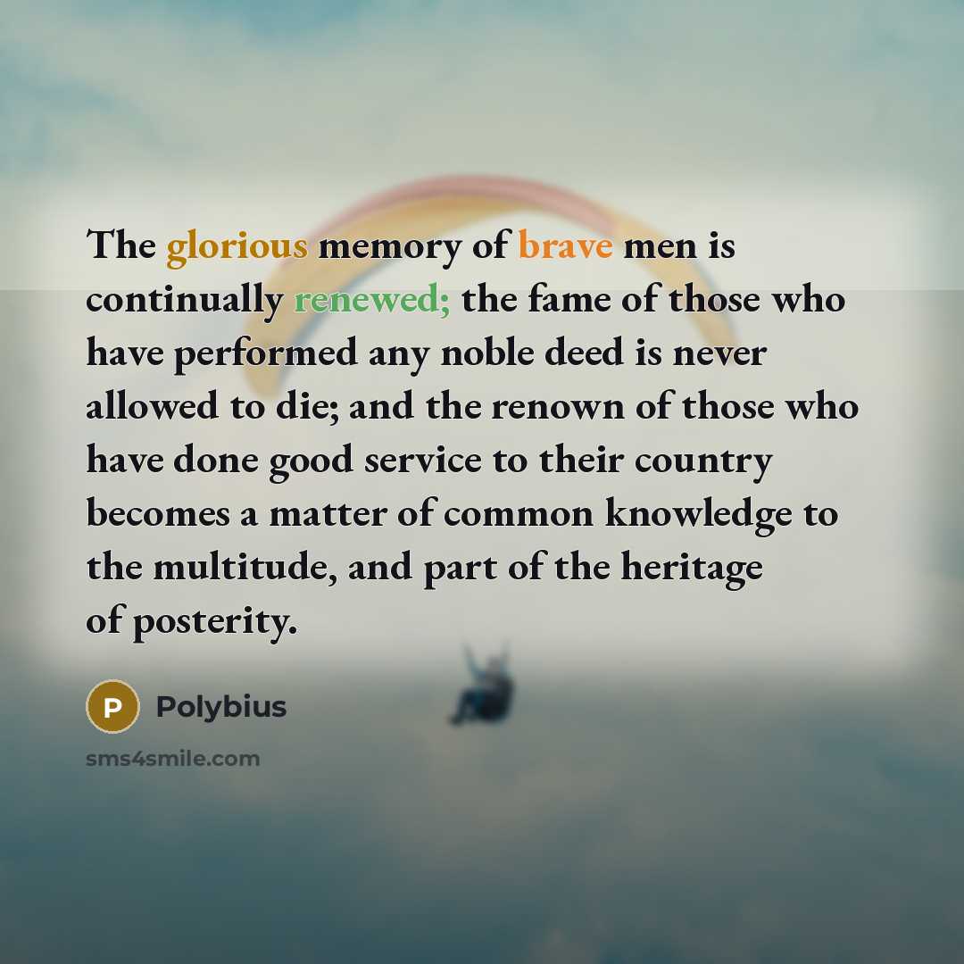 “The glorious memory of brave men is continually renewed; the fame of those who have performed any noble deed is never allowed to die; and the renown of those who have done good service to their country becomes a matter of common knowledge to the multitude, and part of the heritage of posterity.” quote by Polybius