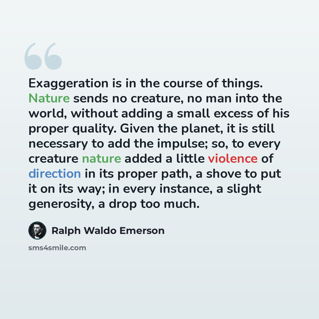 “Exaggeration is in the course of things. Nature sends no creature, no man into the world, without adding a small excess of his proper quality. Given the planet, it is still necessary to add the impulse; so, to every creature nature added a little violence of direction in its proper path, a shove…” quote by Ralph Waldo Emerson