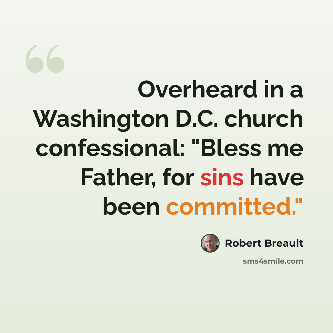 “Overheard in a Washington D.C. church confessional: "Bless me Father, for sins have been committed."” quote by Robert Breault