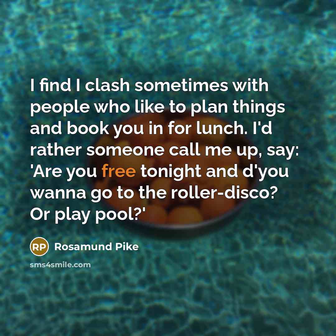 “I find I clash sometimes with people who like to plan things and book you in for lunch. I'd rather someone call me up, say: 'Are you free tonight and d'you wanna go to the roller-disco? Or play pool?'” quote by Rosamund Pike