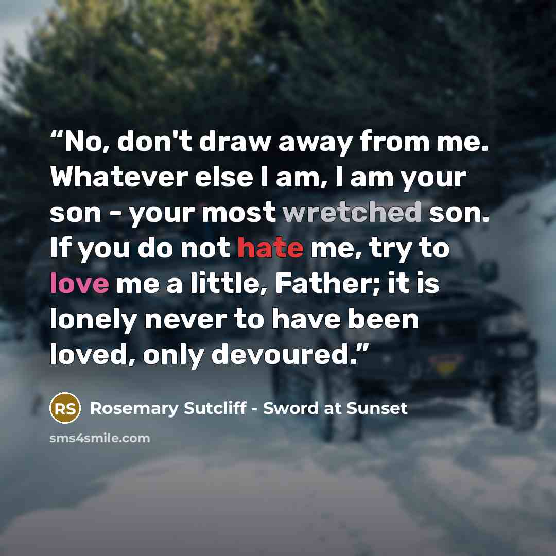 “No, don't draw away from me. Whatever else I am, I am your son - your most wretched son. If you do not hate me, try to love me a little, Father; it is lonely never to have been loved, only devoured.” quote by Rosemary Sutcliff - Sword at Sunset