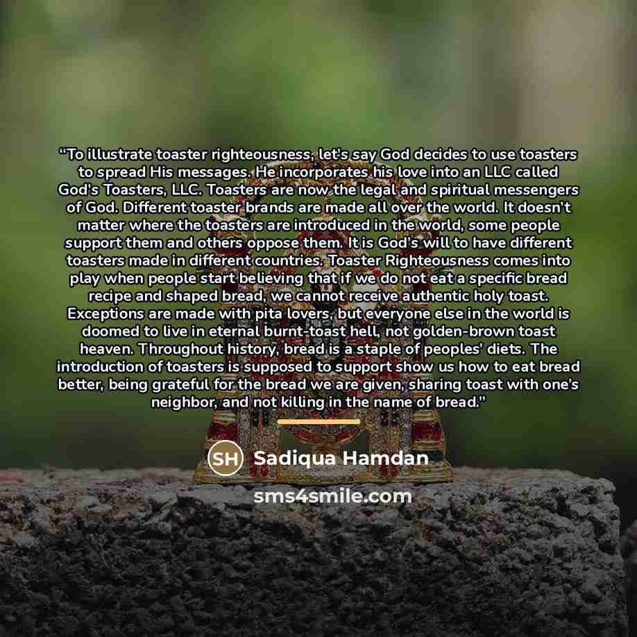 “To illustrate toaster righteousness, let’s say God decides to use toasters to spread His messages. He incorporates his love into an LLC called God’s Toasters, LLC. Toasters are now the legal and spiritual messengers of God. Different toaster brands are made all over the world. It doesn’t matter…” quote by Sadiqua Hamdan
