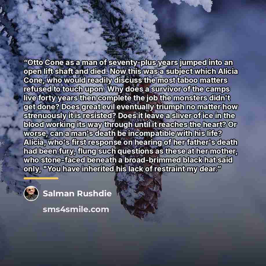 “Otto Cone as a man of seventy-plus years jumped into an open lift shaft and died. Now this was a subject which Alicia Cone, who would readily discuss the most taboo matters refused to touch upon. Why does a survivor of the camps live forty years then complete the job the monsters didn't get done?…” quote by Salman Rushdie