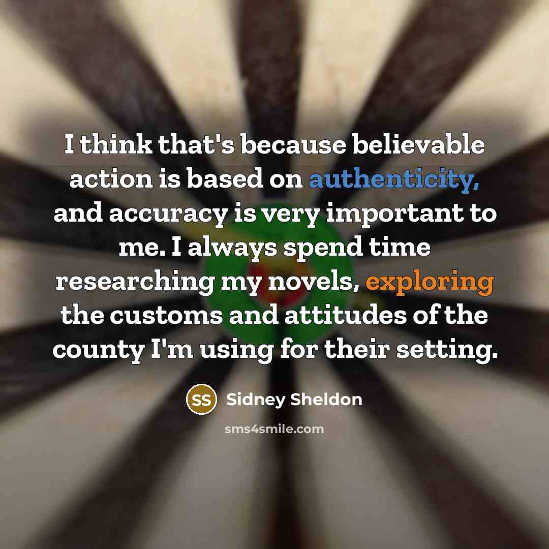 “I think that's because believable action is based on authenticity, and accuracy is very important to me. I always spend time researching my novels, exploring the customs and attitudes of the county I'm using for their setting.” quote by Sidney Sheldon
