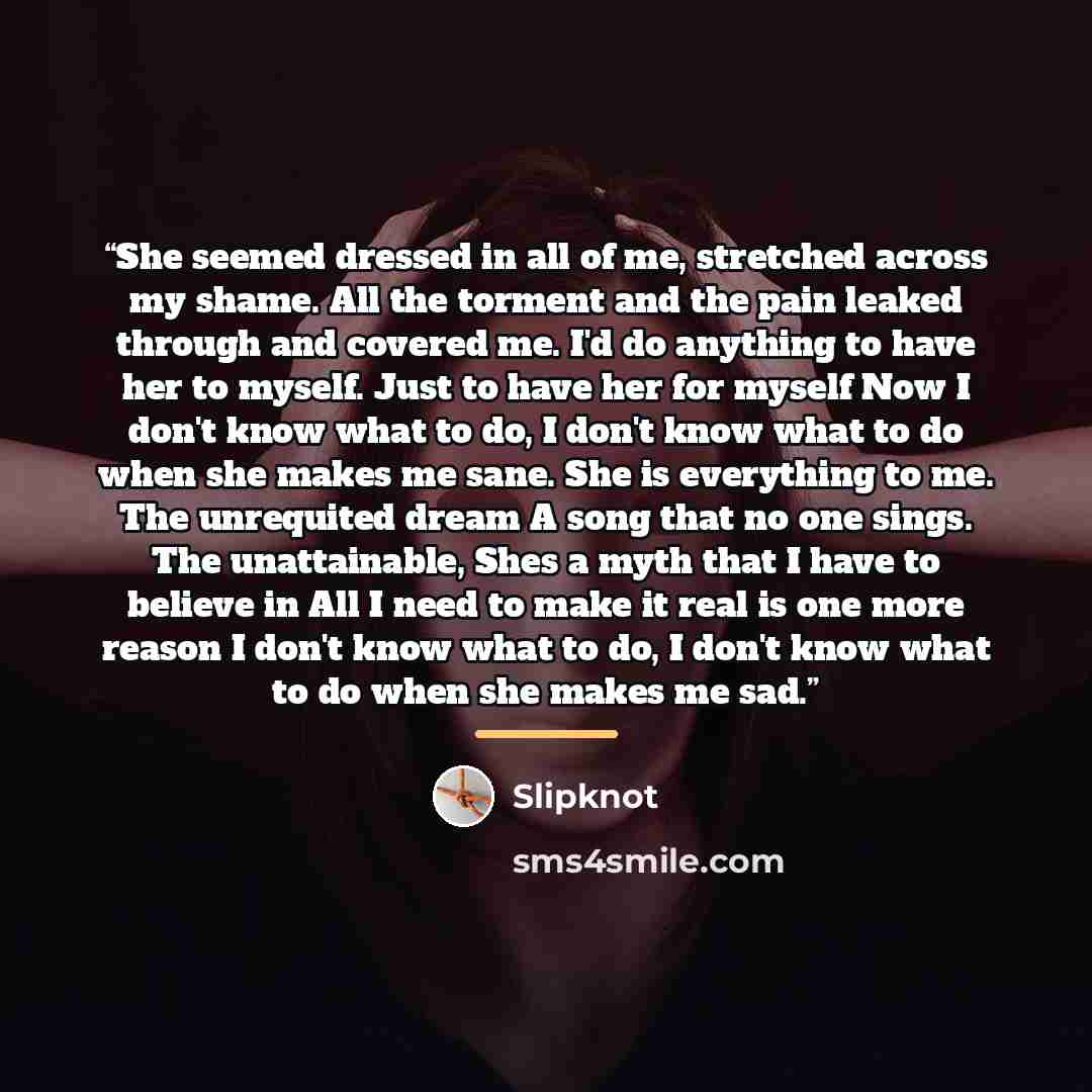 “She seemed dressed in all of me, stretched across my shame. All the torment and the pain leaked through and covered me. I'd do anything to have her to myself. Just to have her for myself Now I don't know what to do, I don't know what to do when she makes me sane. She is everything to me. The…” quote by Slipknot