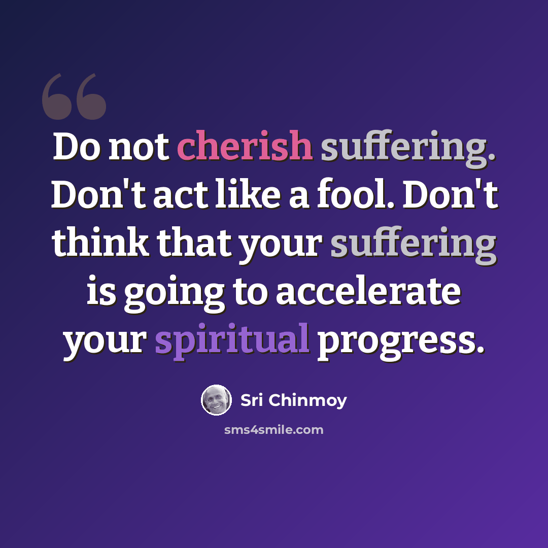 “Do not cherish suffering. Don't act like a fool. Don't think that your suffering is going to accelerate your spiritual progress.” quote by Sri Chinmoy