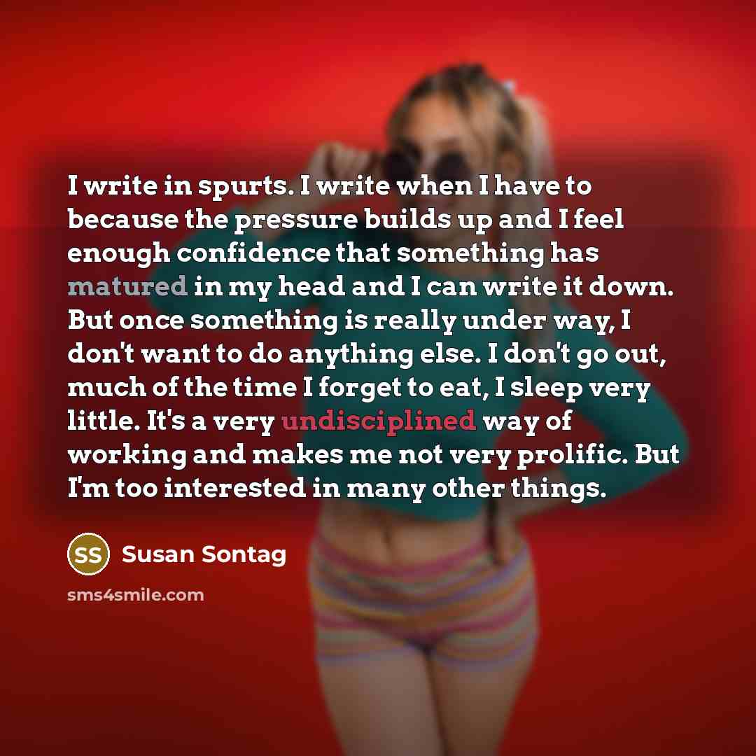 “I write in spurts. I write when I have to because the pressure builds up and I feel enough confidence that something has matured in my head and I can write it down. But once something is really under way, I don't want to do anything else. I don't go out, much of the time I forget to eat, I sleep…” quote by Susan Sontag