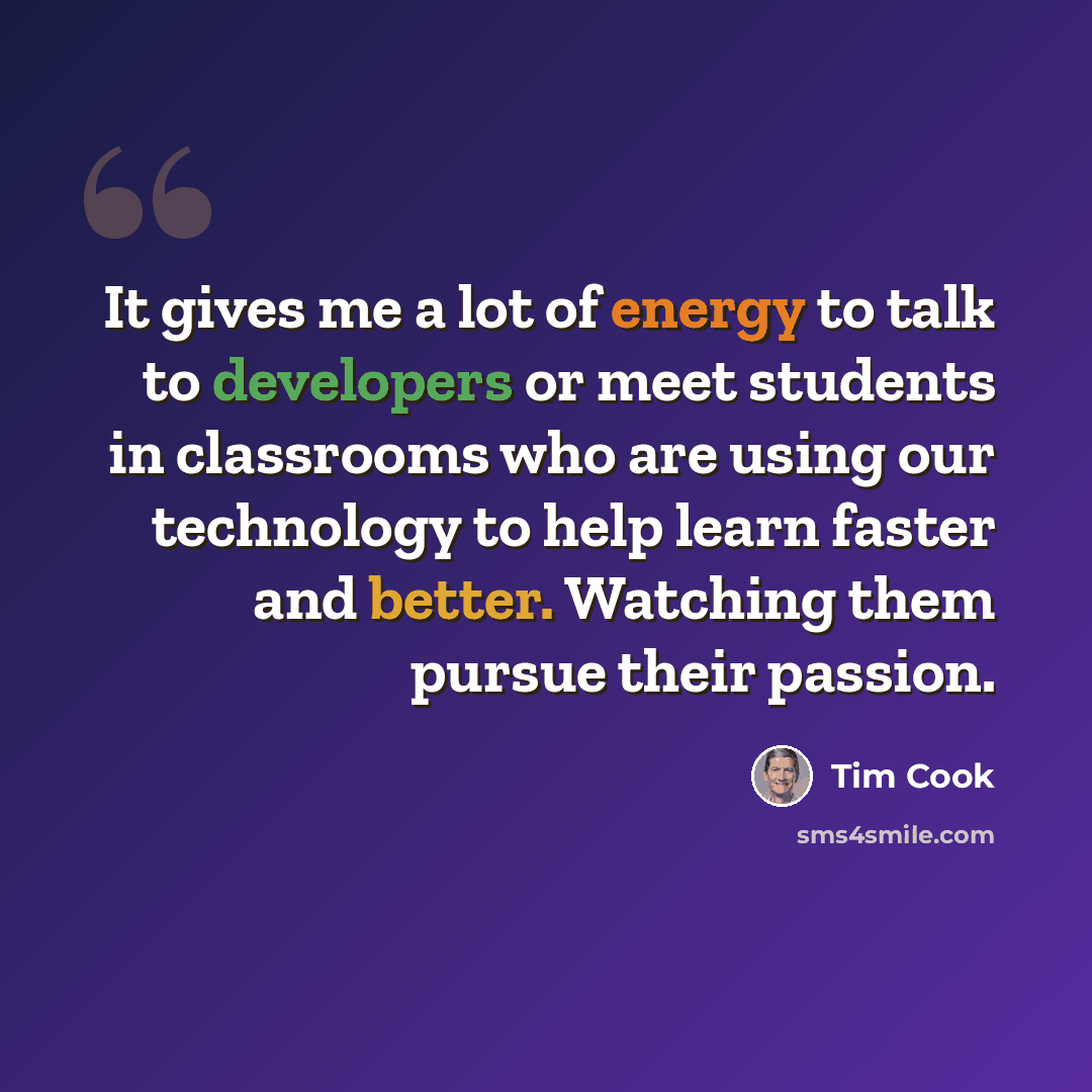 “It gives me a lot of energy to talk to developers or meet students in classrooms who are using our technology to help learn faster and better. Watching them pursue their passion.” quote by Tim Cook