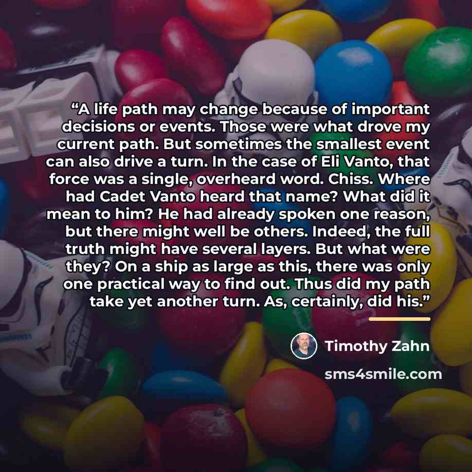 “A life path may change because of important decisions or events. Those were what drove my current path. But sometimes the smallest event can also drive a turn. In the case of Eli Vanto, that force was a single, overheard word. Chiss. Where had Cadet Vanto heard that name? What did it mean to him?…” quote by Timothy Zahn