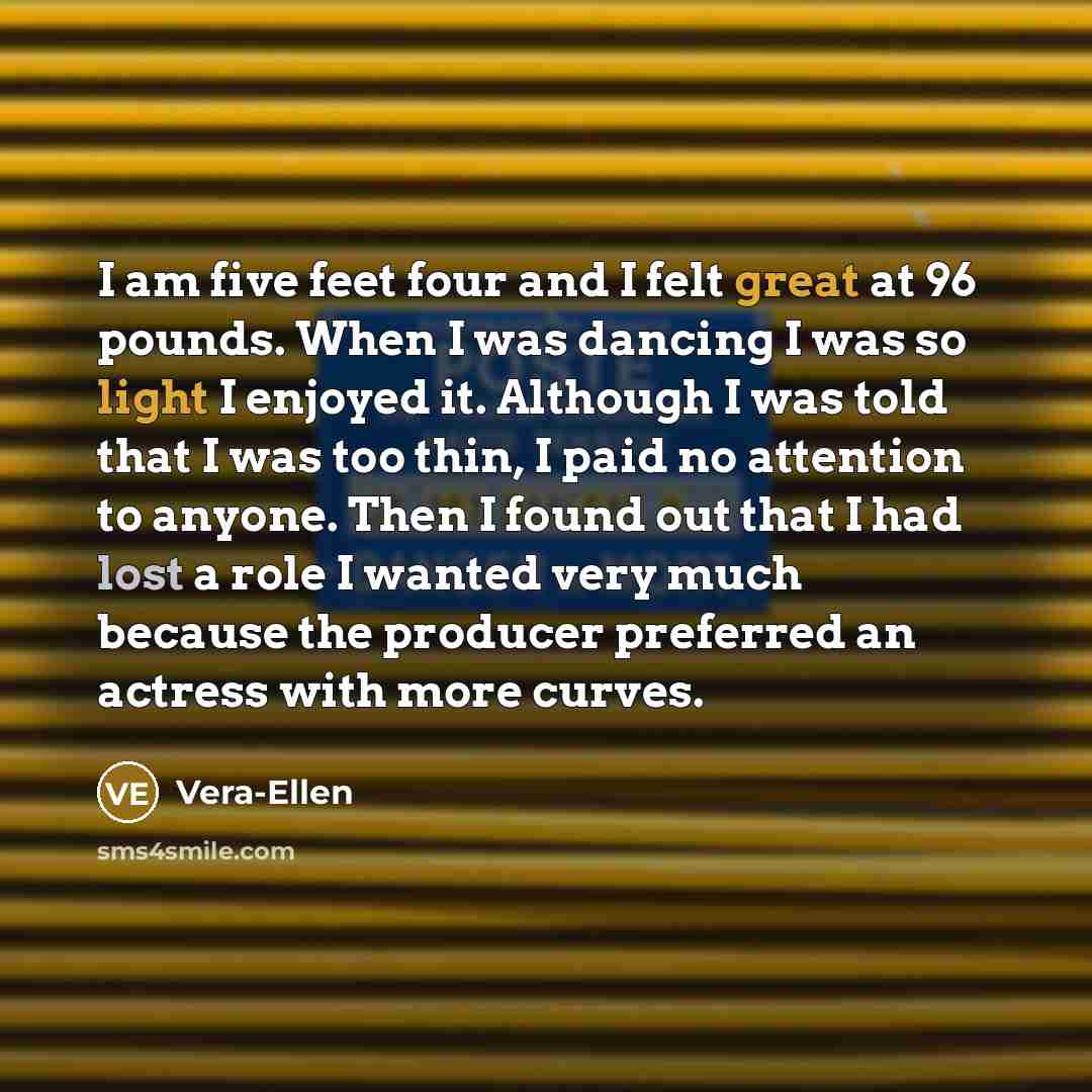 “I am five feet four and I felt great at 96 pounds. When I was dancing I was so light I enjoyed it. Although I was told that I was too thin, I paid no attention to anyone. Then I found out that I had lost a role I wanted very much because the producer preferred an actress with more curves.” quote by Vera-Ellen
