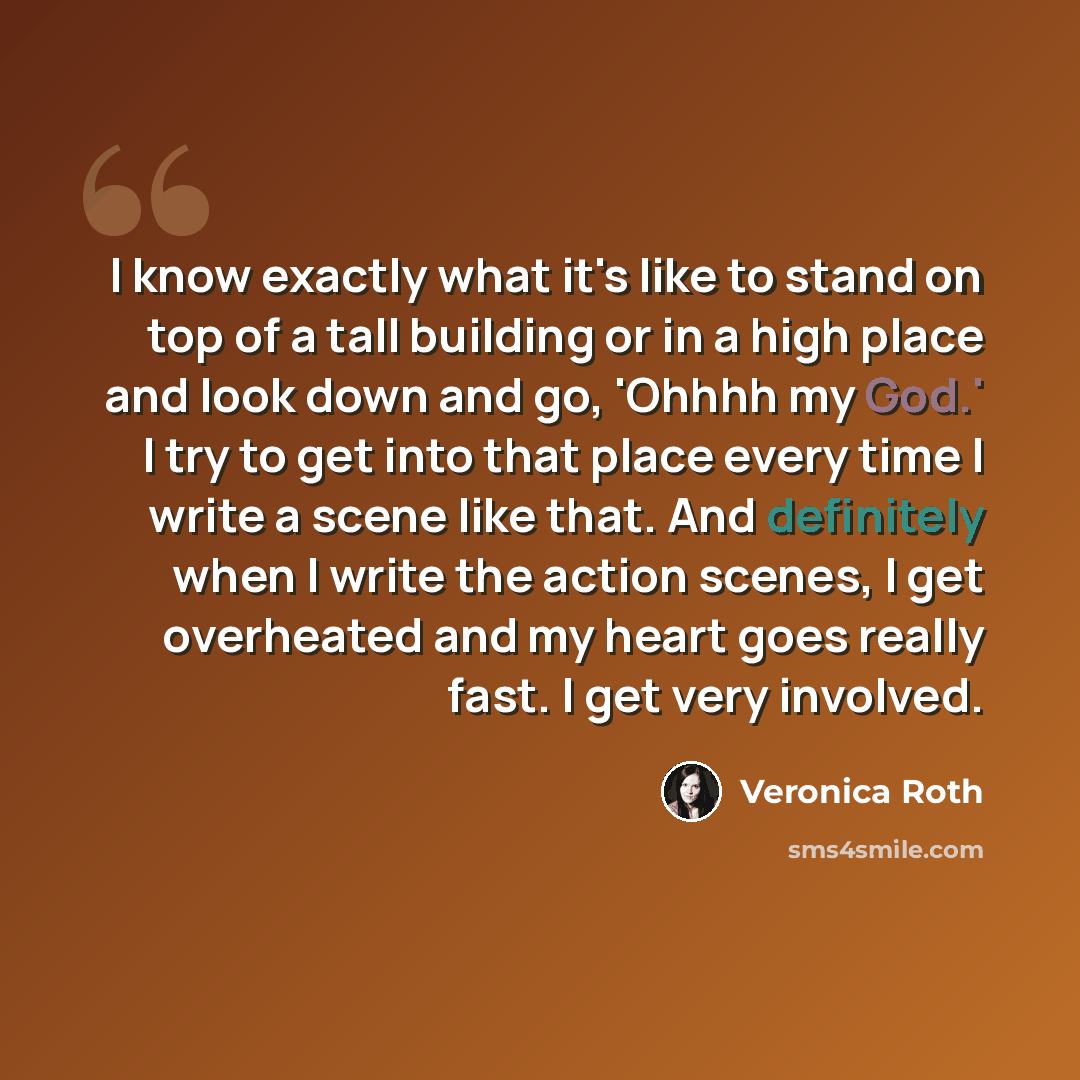 “I know exactly what it's like to stand on top of a tall building or in a high place and look down and go, 'Ohhhh my God.' I try to get into that place every time I write a scene like that. And definitely when I write the action scenes, I get overheated and my heart goes really fast. I get very…” quote by Veronica Roth