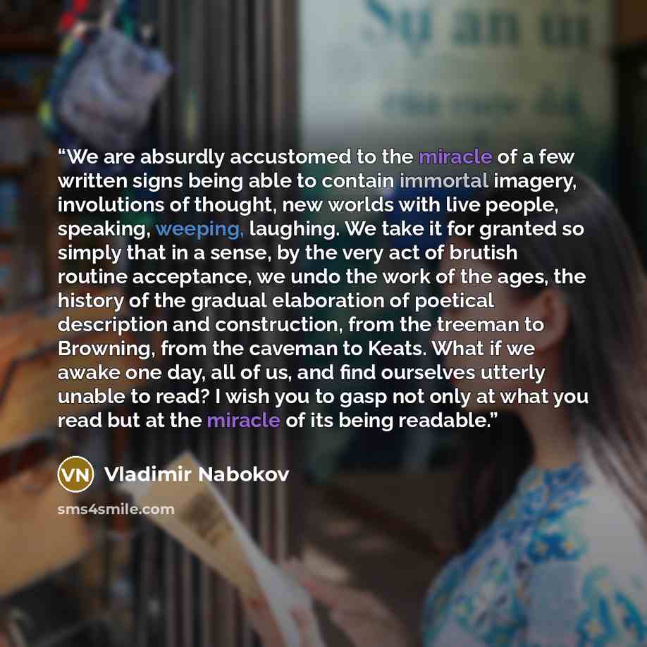 “We are absurdly accustomed to the miracle of a few written signs being able to contain immortal imagery, involutions of thought, new worlds with live people, speaking, weeping, laughing. We take it for granted so simply that in a sense, by the very act of brutish routine acceptance, we undo the…” quote by Vladimir Nabokov