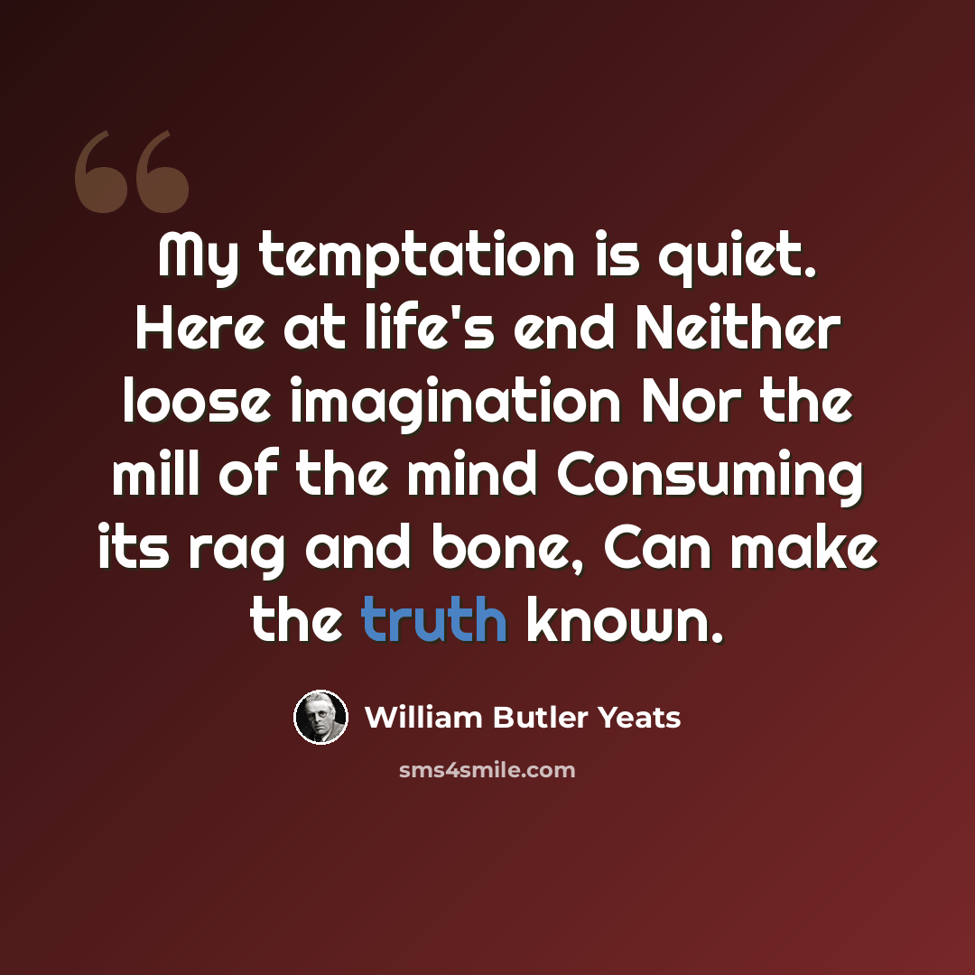 “My temptation is quiet. Here at life's end Neither loose imagination Nor the mill of the mind Consuming its rag and bone, Can make the truth known.” quote by William Butler Yeats