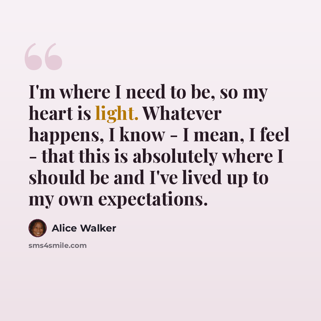 “I'm where I need to be, so my heart is light. Whatever happens, I know - I mean, I feel - that this is absolutely where I should be and I've lived up to my own expectations.” quote by Alice Walker
