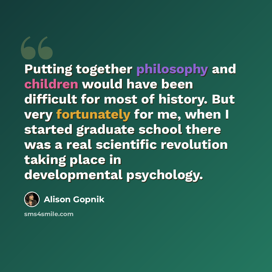 “Putting together philosophy and children would have been difficult for most of history. But very fortunately for me, when I started graduate school there was a real scientific revolution taking place in developmental psychology.” quote by Alison Gopnik