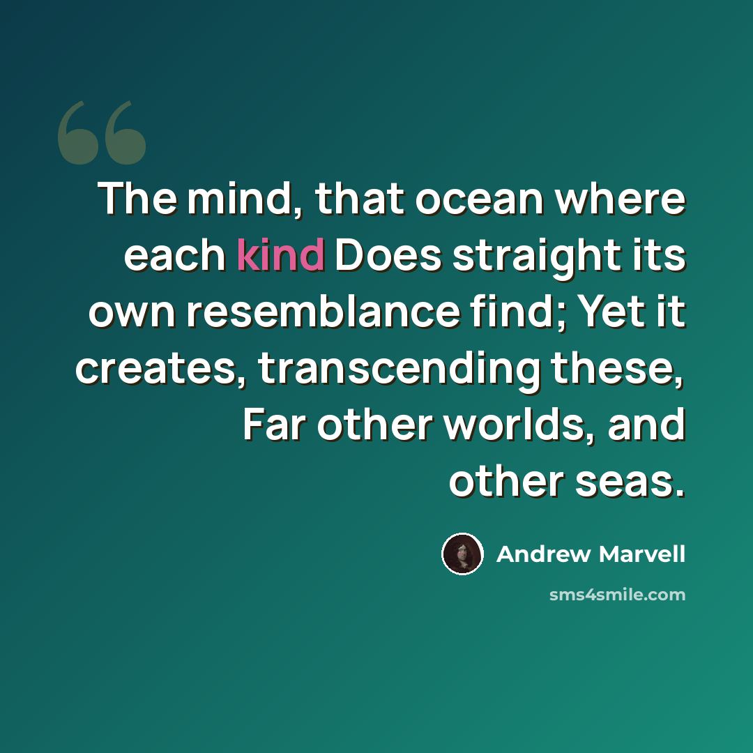 “The mind, that ocean where each kind Does straight its own resemblance find; Yet it creates, transcending these, Far other worlds, and other seas.” quote by Andrew Marvell