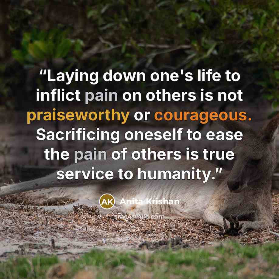 “Laying down one's life to inflict pain on others is not praiseworthy or courageous. Sacrificing oneself to ease the pain of others is true service to humanity.” quote by Anita Krishan