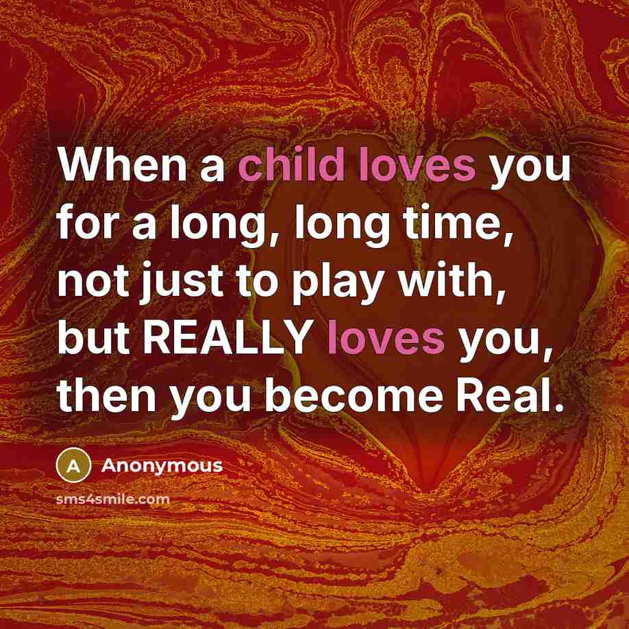“When a child loves you for a long, long time, not just to play with, but REALLY loves you, then you become Real.” quote by Anonymous