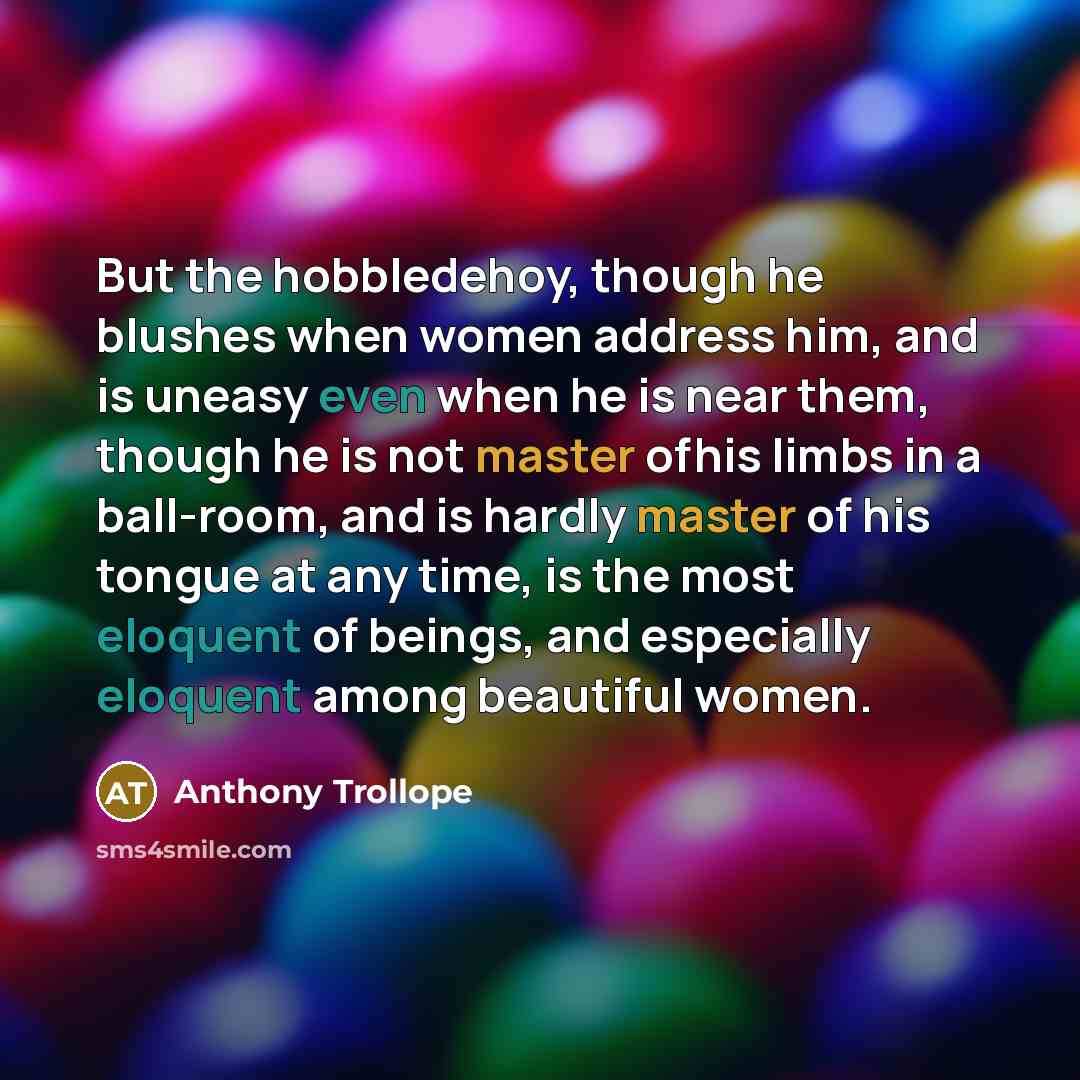 “But the hobbledehoy, though he blushes when women address him, and is uneasy even when he is near them, though he is not master ofhis limbs in a ball-room, and is hardly master of his tongue at any time, is the most eloquent of beings, and especially eloquent among beautiful women.” quote by Anthony Trollope