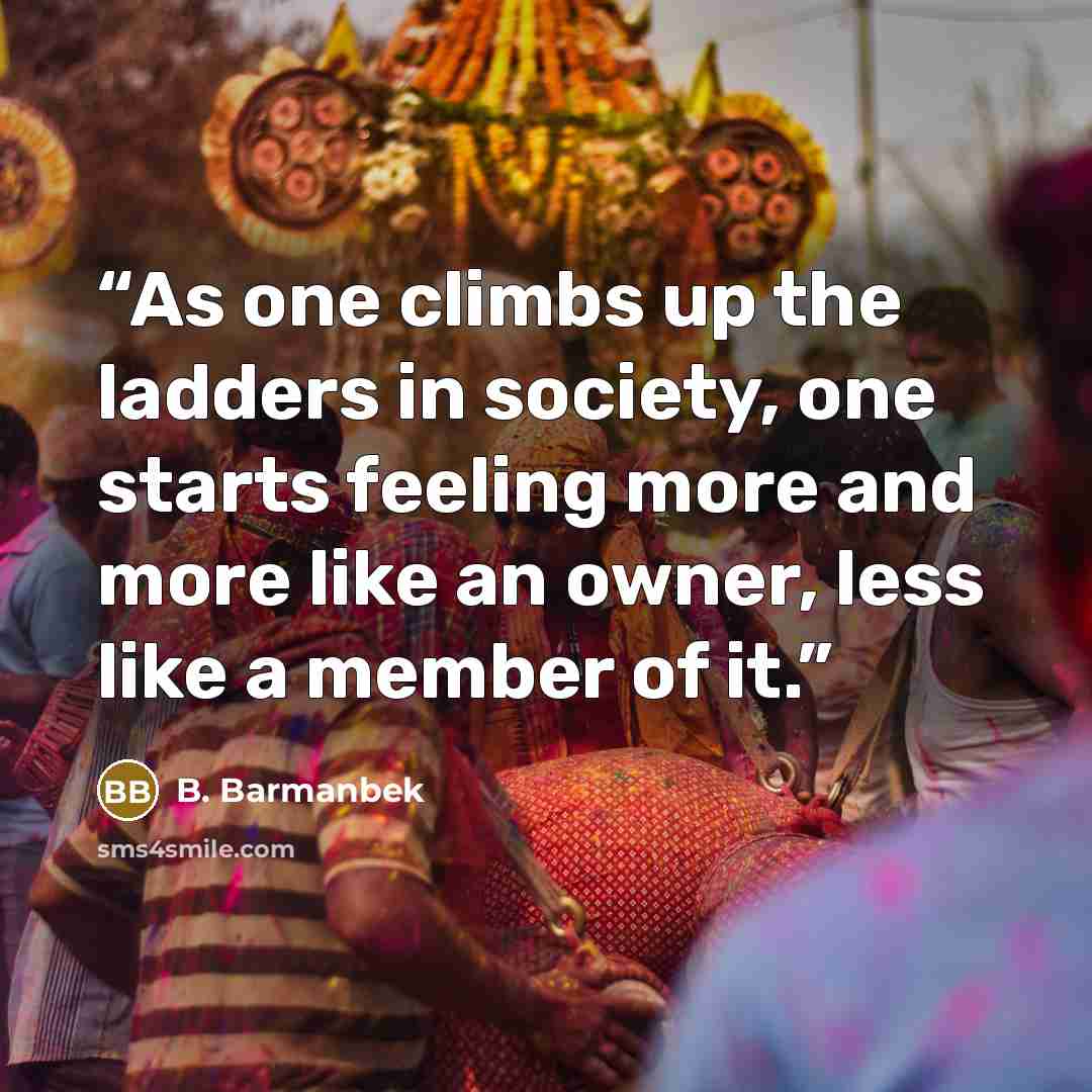 “As one climbs up the ladders in society, one starts feeling more and more like an owner, less like a member of it.” quote by B. Barmanbek