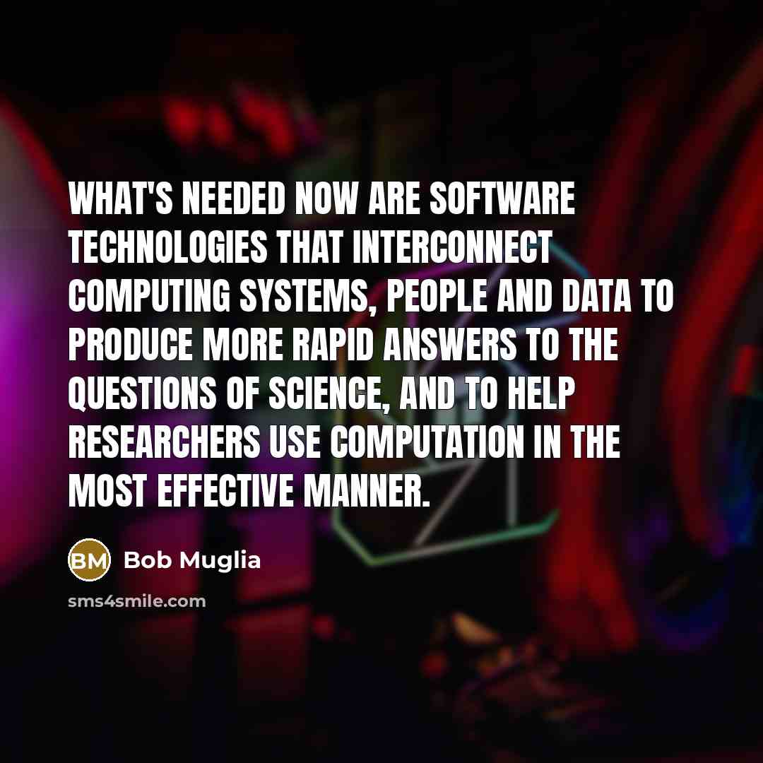 “What's needed now are software technologies that interconnect computing systems, people and data to produce more rapid answers to the questions of science, and to help researchers use computation in the most effective manner.” quote by Bob Muglia