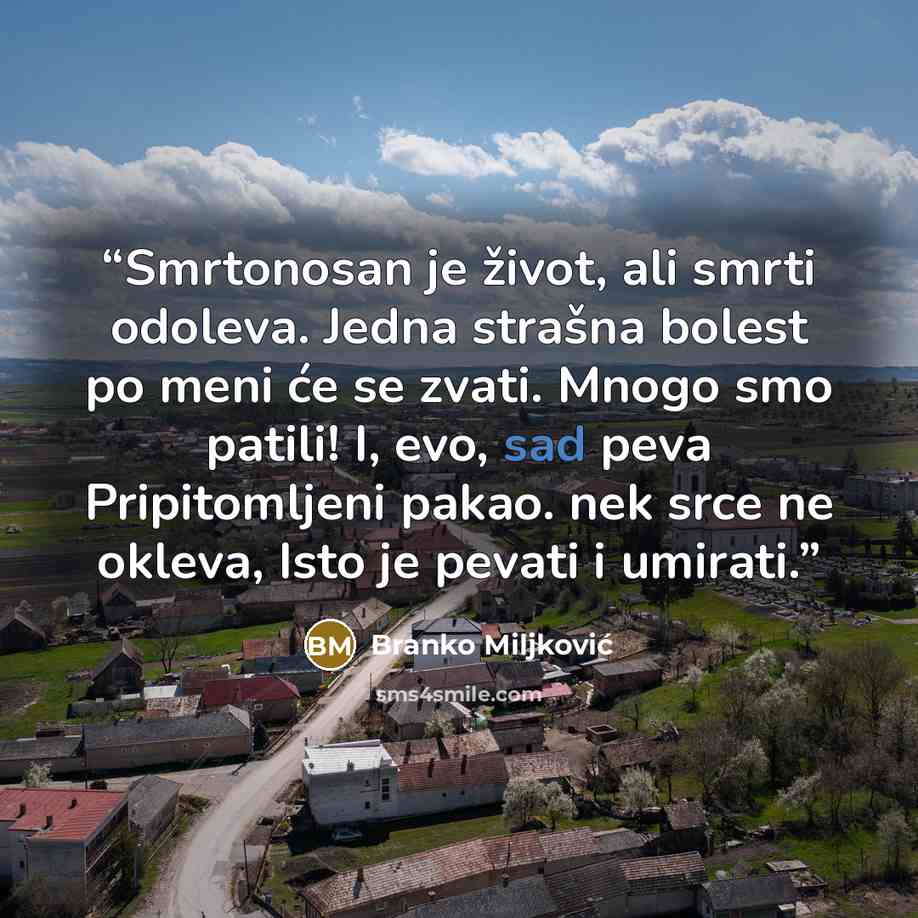 “Smrtonosan je život, ali smrti odoleva. Jedna strašna bolest po meni će se zvati. Mnogo smo patili! I, evo, sad peva Pripitomljeni pakao. nek srce ne okleva, Isto je pevati i umirati.” quote by Branko Miljković