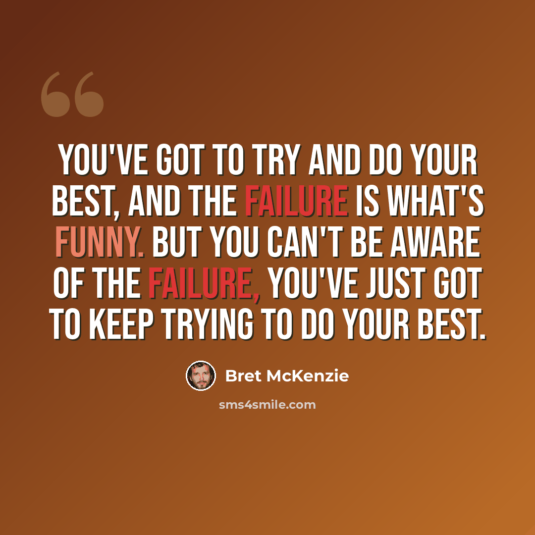 “You've got to try and do your best, and the failure is what's funny. But you can't be aware of the failure, you've just got to keep trying to do your best.” quote by Bret McKenzie