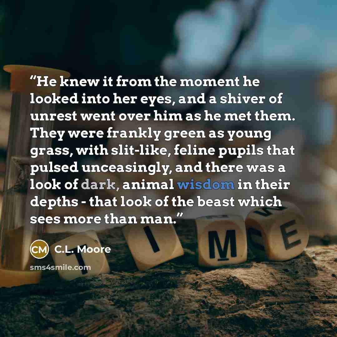 “He knew it from the moment he looked into her eyes, and a shiver of unrest went over him as he met them. They were frankly green as young grass, with slit-like, feline pupils that pulsed unceasingly, and there was a look of dark, animal wisdom in their depths - that look of the beast which sees…” quote by C.L. Moore
