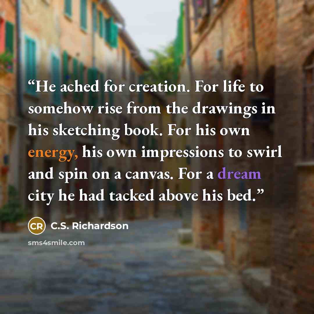 “He ached for creation. For life to somehow rise from the drawings in his sketching book. For his own energy, his own impressions to swirl and spin on a canvas. For a dream city he had tacked above his bed.” quote by C.S. Richardson