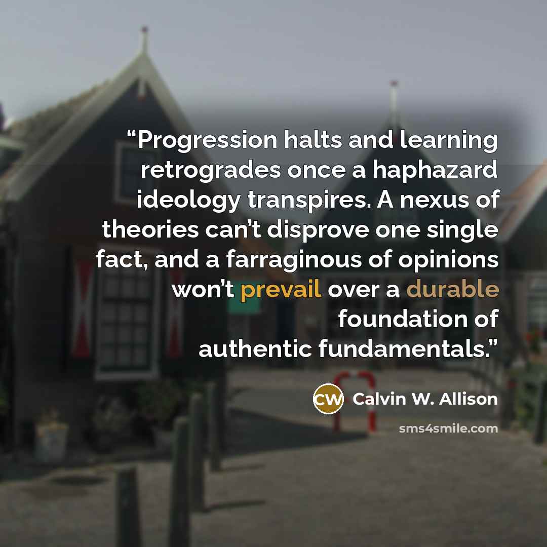 “Progression halts and learning retrogrades once a haphazard ideology transpires. A nexus of theories can’t disprove one single fact, and a farraginous of opinions won’t prevail over a durable foundation of authentic fundamentals.” quote by Calvin W. Allison