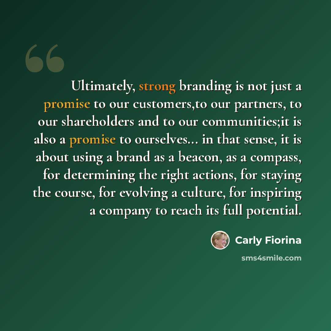 “Ultimately, strong branding is not just a promise to our customers,to our partners, to our shareholders and to our communities;it is also a promise to ourselves... in that sense, it is about using a brand as a beacon, as a compass, for determining the right actions, for staying the course, for…” quote by Carly Fiorina