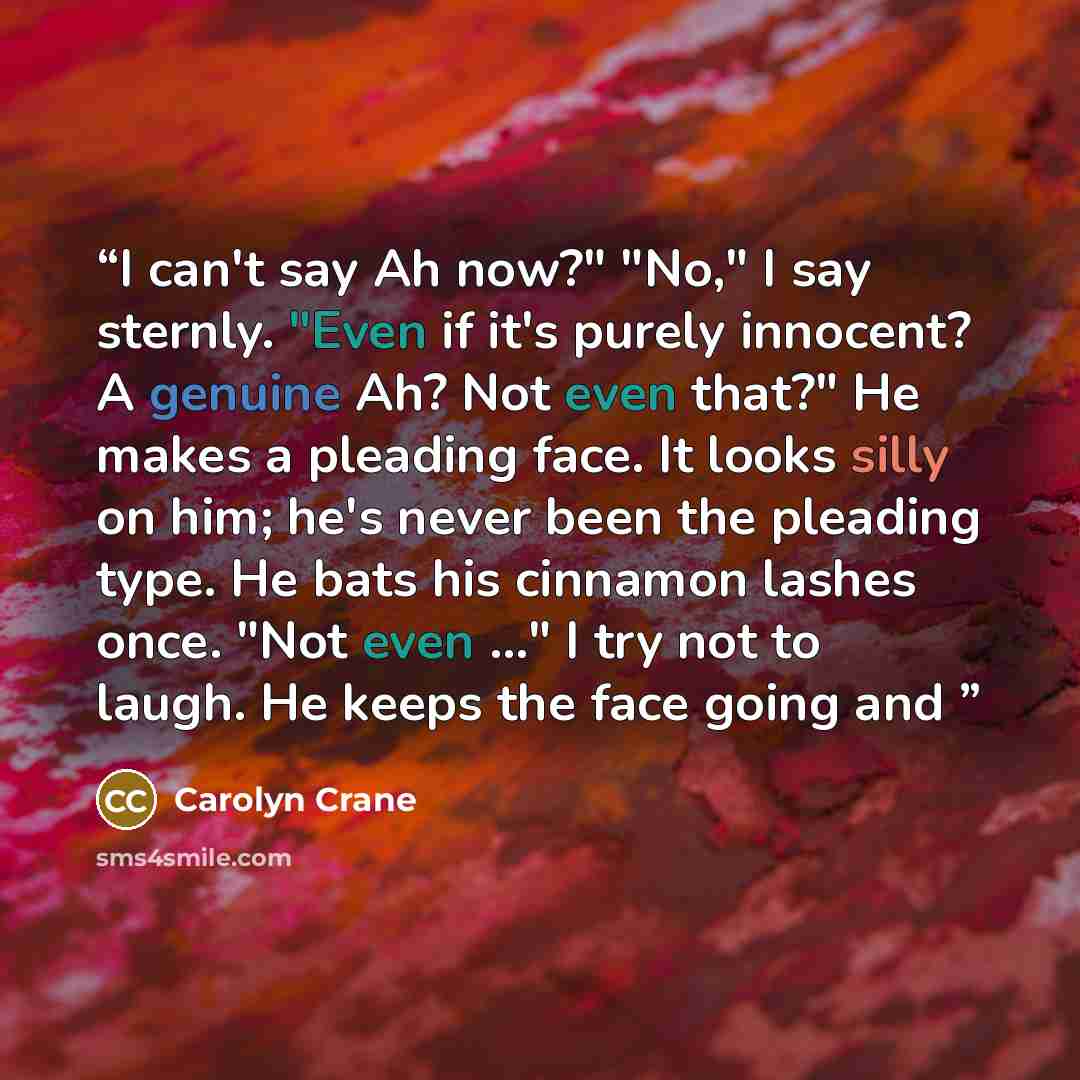 “I can't say Ah now?" "No," I say sternly. "Even if it's purely innocent? A genuine Ah? Not even that?" He makes a pleading face. It looks silly on him; he's never been the pleading type. He bats his cinnamon lashes once. "Not even ..." I try not to laugh. He keeps the face going and” quote by Carolyn Crane