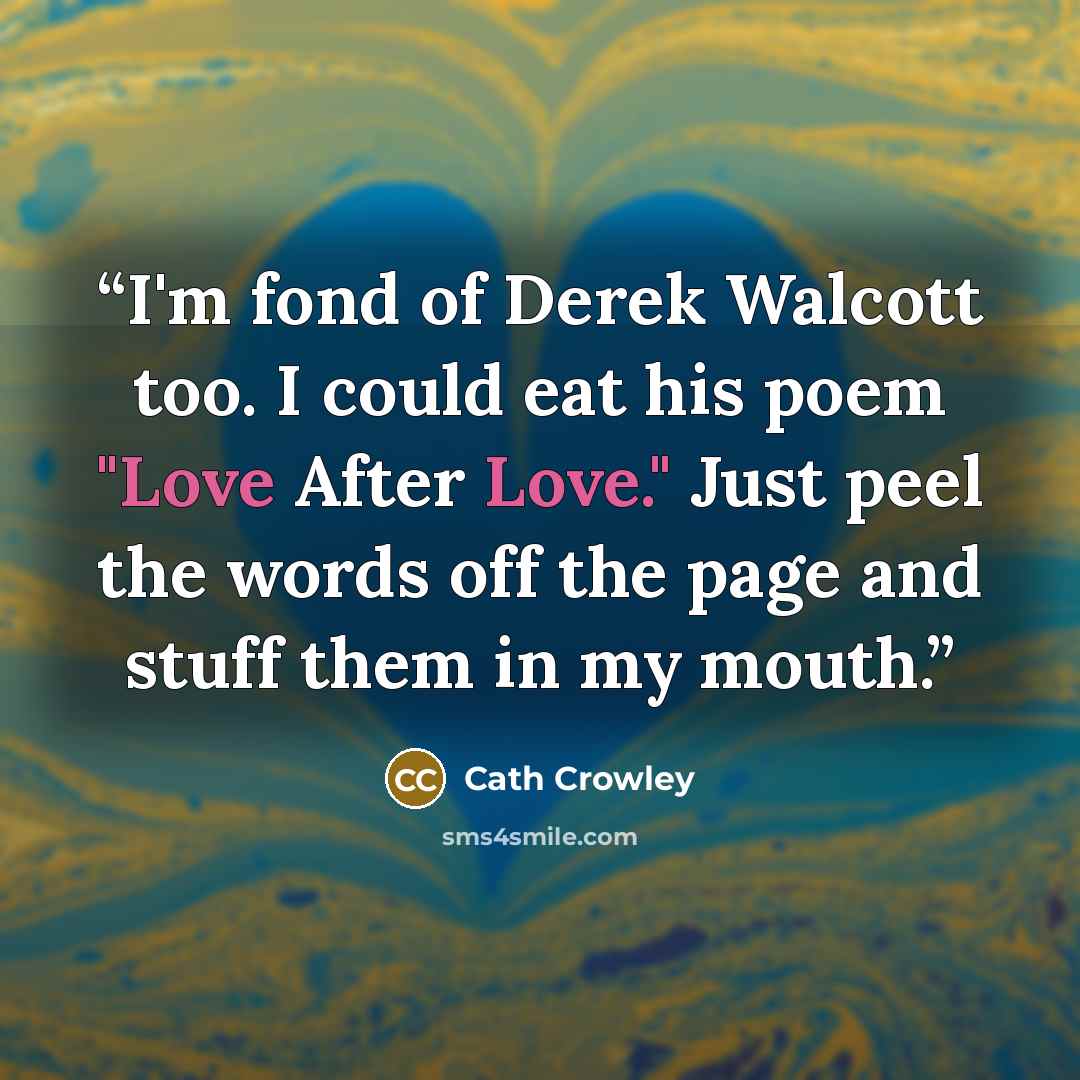 “I'm fond of Derek Walcott too. I could eat his poem "Love After Love." Just peel the words off the page and stuff them in my mouth.” quote by Cath Crowley