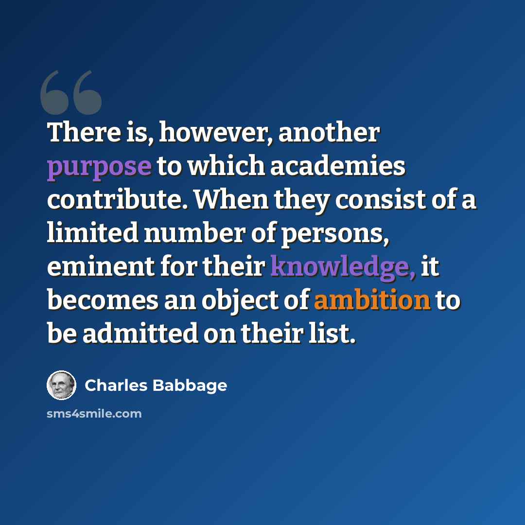 “There is, however, another purpose to which academies contribute. When they consist of a limited number of persons, eminent for their knowledge, it becomes an object of ambition to be admitted on their list.” quote by Charles Babbage