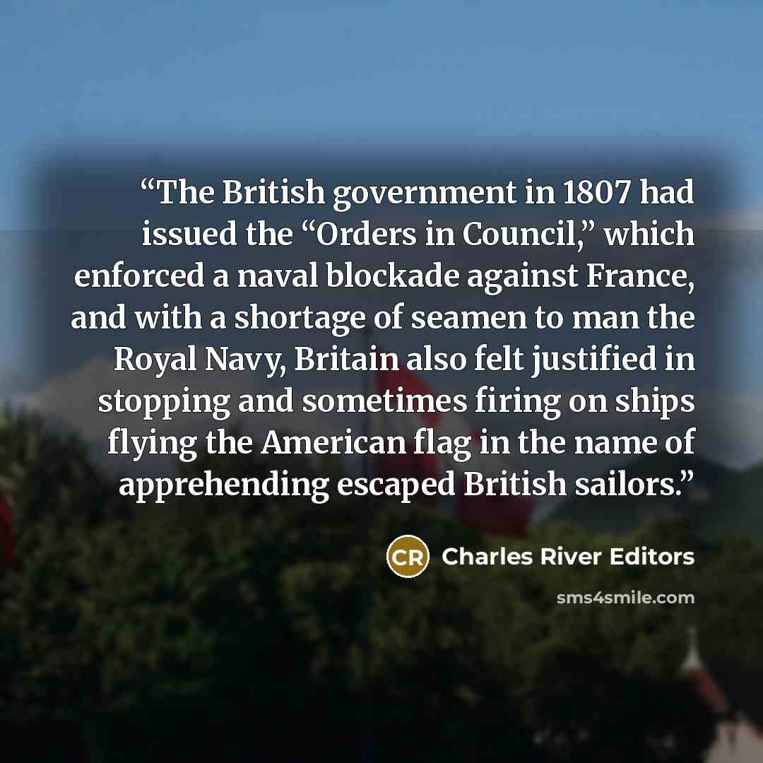 “The British government in 1807 had issued the “Orders in Council,” which enforced a naval blockade against France, and with a shortage of seamen to man the Royal Navy, Britain also felt justified in stopping and sometimes firing on ships flying the American flag in the name of apprehending escaped…” quote by Charles River Editors