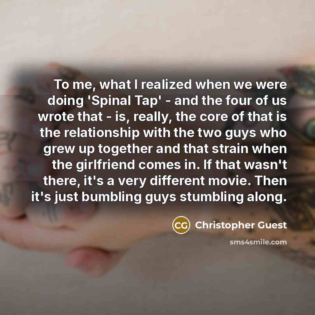 “To me, what I realized when we were doing 'Spinal Tap' - and the four of us wrote that - is, really, the core of that is the relationship with the two guys who grew up together and that strain when the girlfriend comes in. If that wasn't there, it's a very different movie. Then it's just bumbling…” quote by Christopher Guest