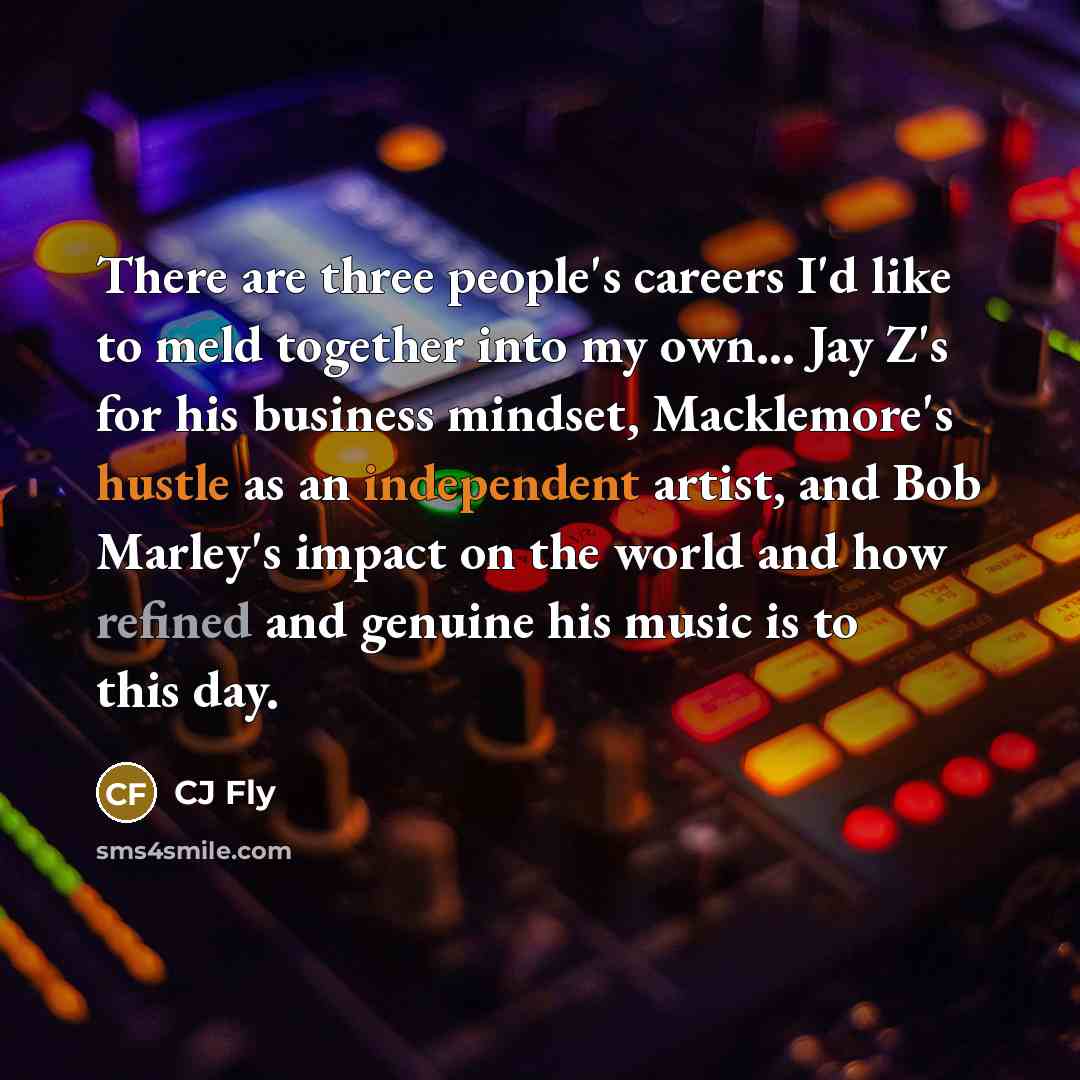 “There are three people's careers I'd like to meld together into my own... Jay Z's for his business mindset, Macklemore's hustle as an independent artist, and Bob Marley's impact on the world and how refined and genuine his music is to this day.” quote by CJ Fly