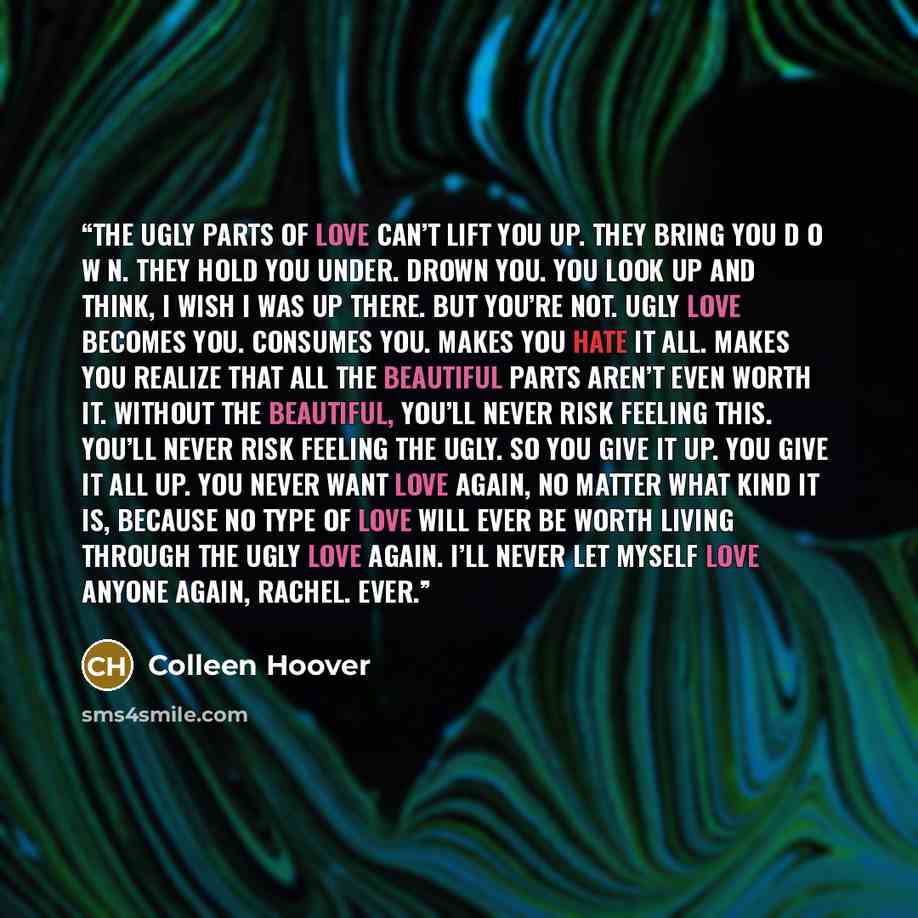 “The ugly parts of love can’t lift you up. They bring you D O W N. They hold you under. Drown you. You look up and think, I wish I was up there. But you’re not. Ugly love becomes you. Consumes you. Makes you hate it all. Makes you realize that all the beautiful parts aren’t even worth it. Without…” quote by Colleen Hoover