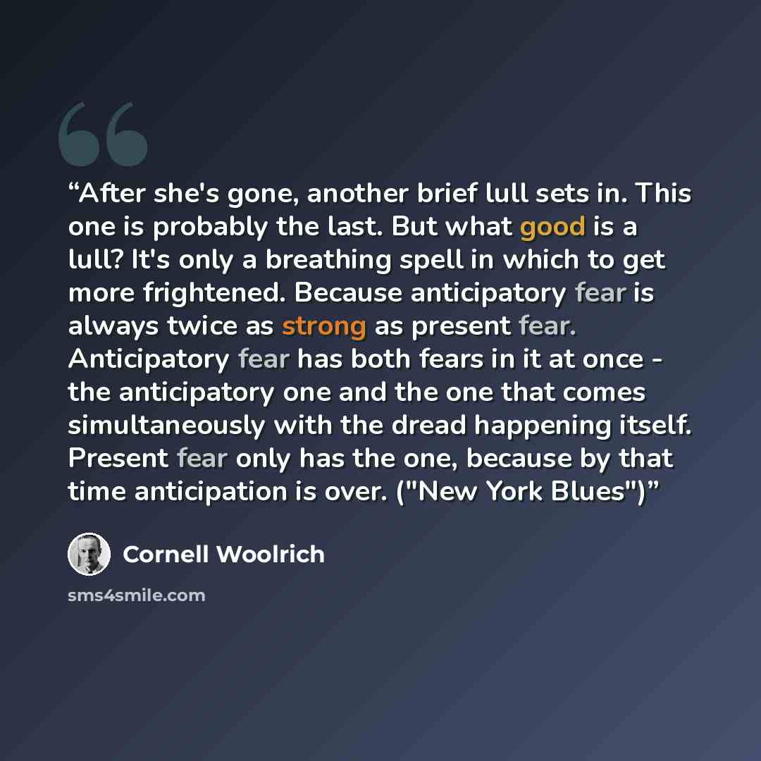 “After she's gone, another brief lull sets in. This one is probably the last. But what good is a lull? It's only a breathing spell in which to get more frightened. Because anticipatory fear is always twice as strong as present fear. Anticipatory fear has both fears in it at once - the anticipatory…” quote by Cornell Woolrich