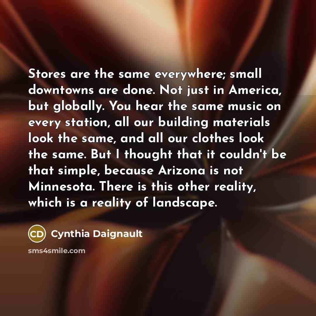 “Stores are the same everywhere; small downtowns are done. Not just in America, but globally. You hear the same music on every station, all our building materials look the same, and all our clothes look the same. But I thought that it couldn't be that simple, because Arizona is not Minnesota. There…” quote by Cynthia Daignault