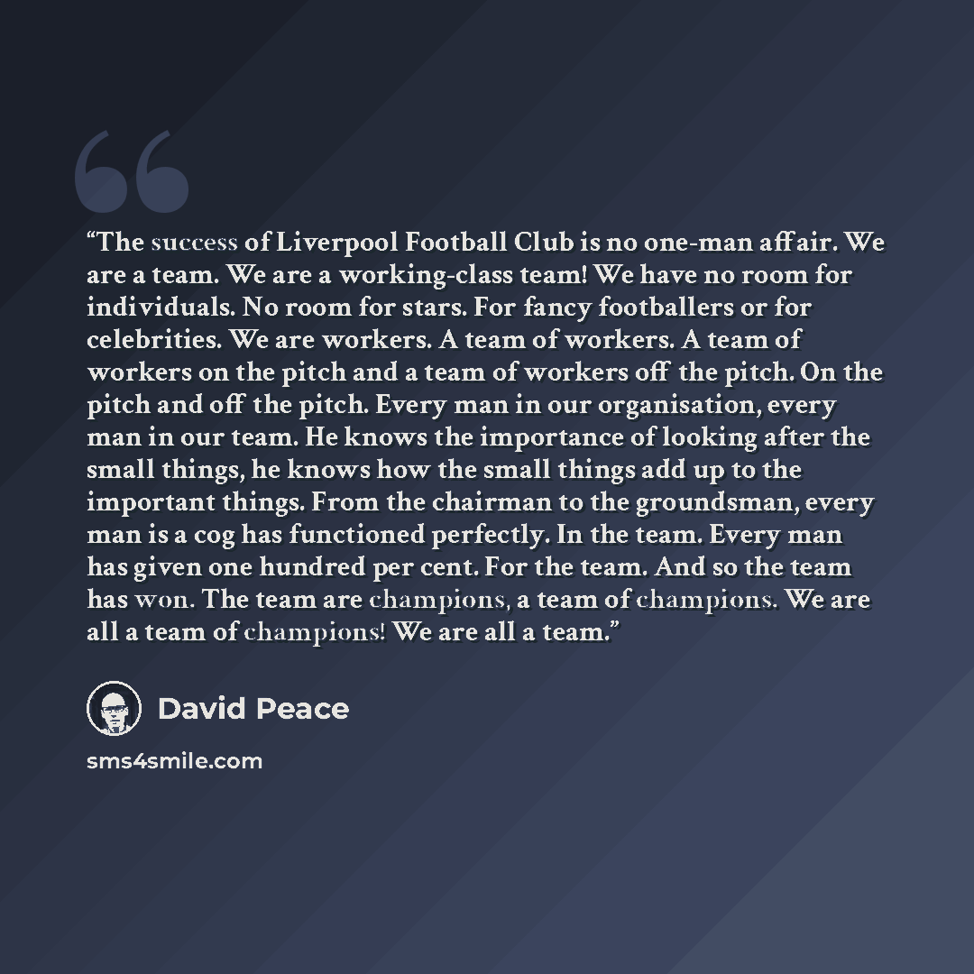 “The success of Liverpool Football Club is no one-man affair. We are a team. We are a working-class team! We have no room for individuals. No room for stars. For fancy footballers or for celebrities. We are workers. A team of workers. A team of workers on the pitch and a team of workers off the…” quote by David Peace