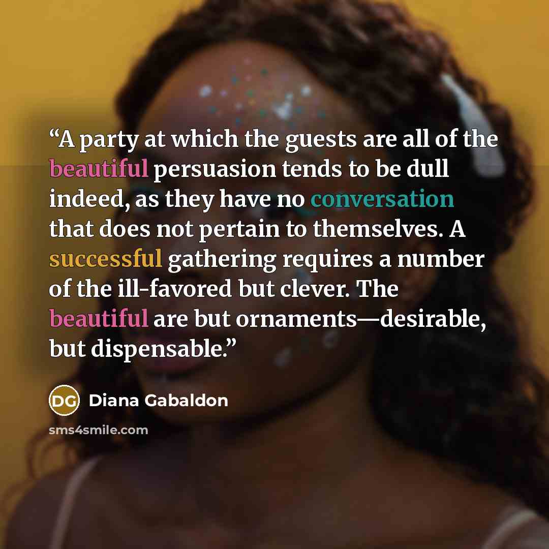 “A party at which the guests are all of the beautiful persuasion tends to be dull indeed, as they have no conversation that does not pertain to themselves. A successful gathering requires a number of the ill-favored but clever. The beautiful are but ornaments—desirable, but dispensable.” quote by Diana Gabaldon