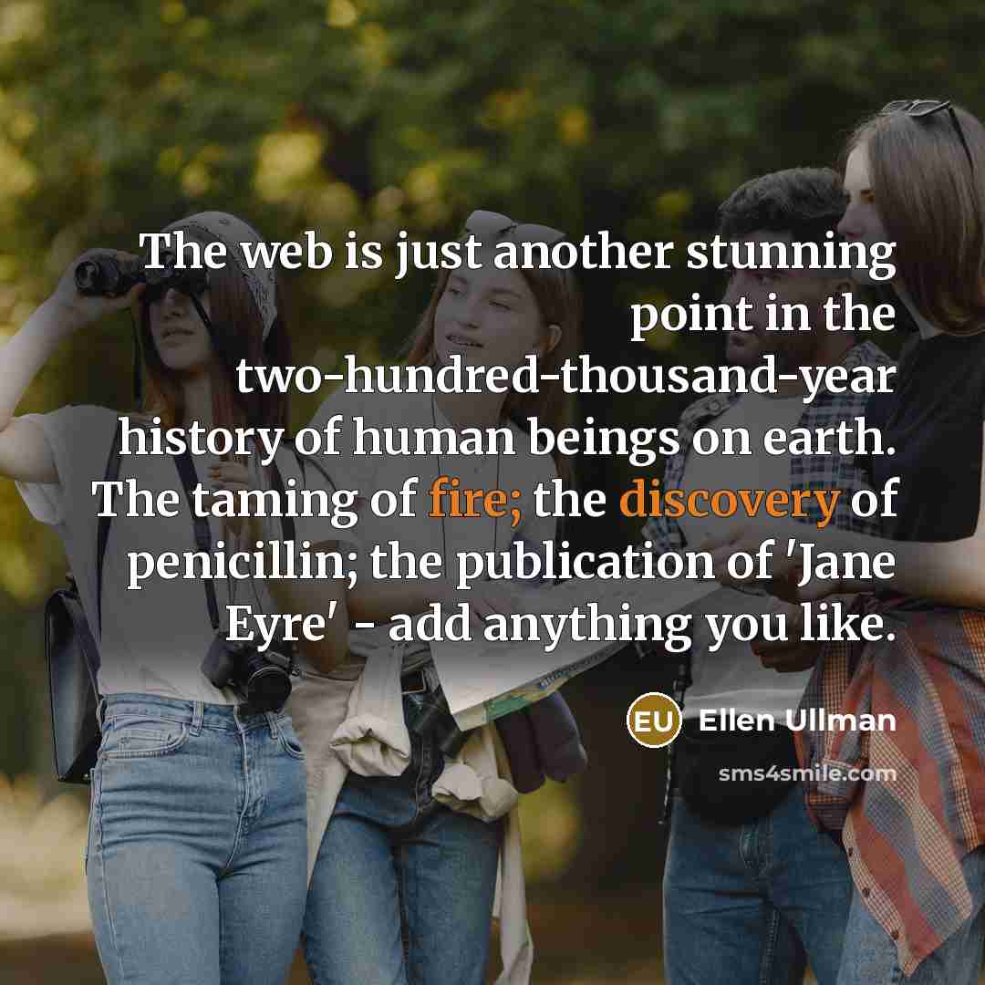 “The web is just another stunning point in the two-hundred-thousand-year history of human beings on earth. The taming of fire; the discovery of penicillin; the publication of 'Jane Eyre' - add anything you like.” quote by Ellen Ullman