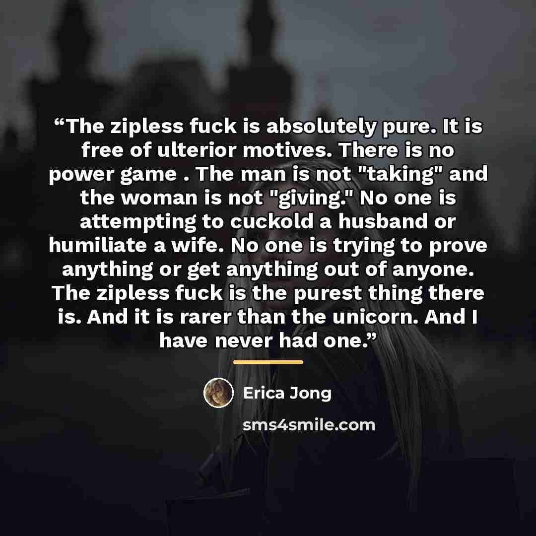 “The zipless fuck is absolutely pure. It is free of ulterior motives. There is no power game . The man is not "taking" and the woman is not "giving." No one is attempting to cuckold a husband or humiliate a wife. No one is trying to prove anything or get anything out of anyone. The zipless fuck is…” quote by Erica Jong