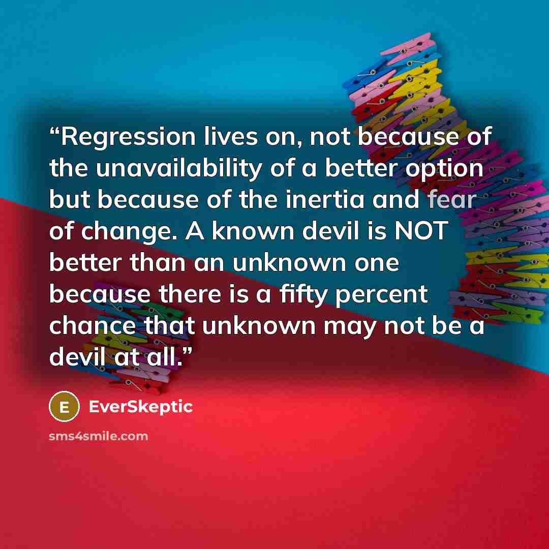 “Regression lives on, not because of the unavailability of a better option but because of the inertia and fear of change. A known devil is NOT better than an unknown one because there is a fifty percent chance that unknown may not be a devil at all.” quote by EverSkeptic