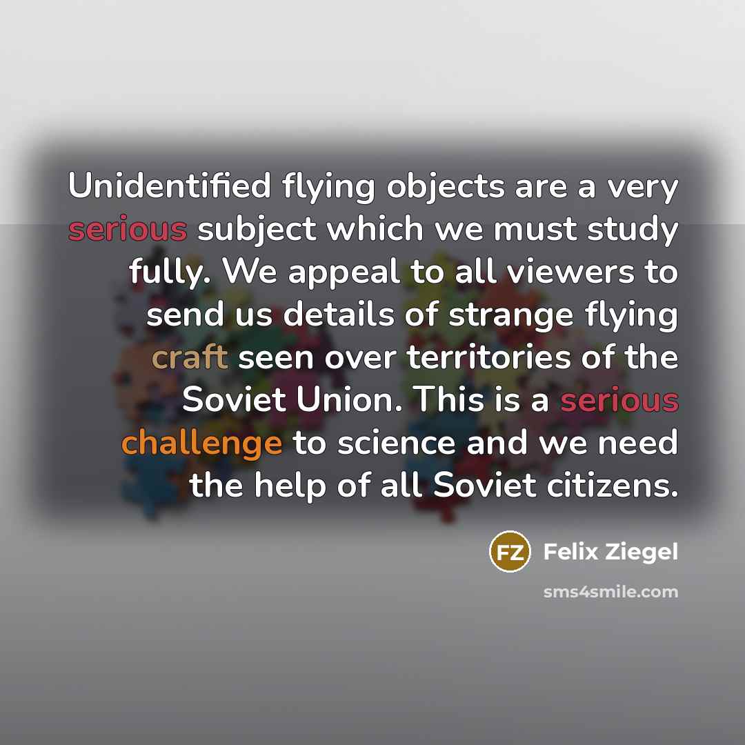 “Unidentified flying objects are a very serious subject which we must study fully. We appeal to all viewers to send us details of strange flying craft seen over territories of the Soviet Union. This is a serious challenge to science and we need the help of all Soviet citizens.” quote by Felix Ziegel